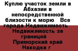 Куплю участок земли в Абхазии в непосредственной близости к морю - Все города Недвижимость » Недвижимость за границей   . Приморский край,Находка г.